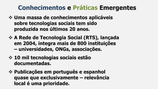 Conhecimentos e Práticas Emergentes
 Uma massa de conhecimentos aplicáveis
sobre tecnologias sociais tem sido
produzida nos últimos 20 anos.
 A Rede de Tecnologia Social (RTS), lançada
em 2004, integra mais de 800 instituições
– universidades, ONGs, associações.
 10 mil tecnologias sociais estão
documentadas.
 Publicações em português e espanhol
quase que exclusivamente – relevância
local é uma prioridade.
 