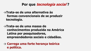 Por que tecnologia social ?
→Trata-se de uma alternativa às
formas convencionais de se produzir
tecnologia.
→Trata-se de uma massa de
conhecimentos produzida na América
Latina por pesquisadores,
empreendedores sociais e cidadãos.
→ Carrega uma forte herança teórica
e política.
 