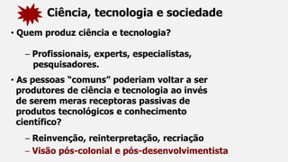 Ciência, tecnologia e sociedade
• Quem produz ciência e tecnologia?
– Profissionais, experts, especialistas,
pesquisadores.
• As pessoas “comuns” poderiam voltar a ser
produtores de ciência e tecnologia ao invés
de serem meras receptoras passivas de
produtos tecnológicos e conhecimento
científico?
– Reinvenção, reinterpretação, recriação
– Visão pós-colonial e pós-desenvolvimentista
 