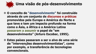 Uma visão de pós-desenvolvimento
 O conceito de “desenvolvimento” foi construído
através de um conjunto de discursos e práticas
promovidos pela Europa e América do Norte e
que teve e tem um impacto profundo na forma
como a Ásia, a África e a América Latina
passaram a assumir o papel de “em
desenvolvimento” (Arturo Escobar, 1995).
 Estes países passaram a ser o alvo de uma série
de “intervenções desenvolvimentistas”, como
por exemplo, a transferência de tecnologias
convencionais.
 