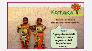 2012
O projeto no Mali
começa… mas
a guerra civil
impede seu
avanço
 