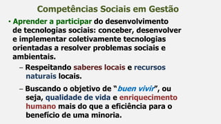 Competências Sociais em Gestão
• Aprender a participar do desenvolvimento
de tecnologias sociais: conceber, desenvolver
e implementar coletivamente tecnologias
orientadas a resolver problemas sociais e
ambientais.
– Respeitando saberes locais e recursos
naturais locais.
– Buscando o objetivo de “buen vivir”, ou
seja, qualidade de vida e enriquecimento
humano mais do que a eficiência para o
benefício de uma minoria.
 