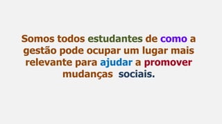Somos todos estudantes de como a
gestão pode ocupar um lugar mais
relevante para ajudar a promover
mudanças sociais.
 