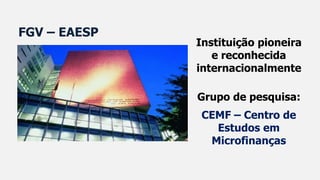 Instituição pioneira
e reconhecida
internacionalmente
Grupo de pesquisa:
CEMF – Centro de
Estudos em
Microfinanças
FGV – EAESP
 