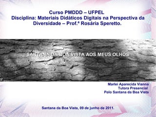 Curso PMDDD – UFPEL  Disciplina: Materiais Didáticos Digitais na Perspectiva da Diversidade – Prof.ª Rosária Speretto.  SANTANA DA BOA VISTA AOS MEUS OLHOS   Marlei Aparecida Vianna Tutora Presencial  Polo Santana da Boa Vista Santana da Boa Vista, 09 de junho de 2011.  