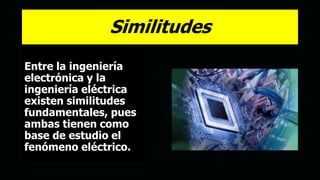 Similitudes
Entre la ingeniería
electrónica y la
ingeniería eléctrica
existen similitudes
fundamentales, pues
ambas tienen como
base de estudio el
fenómeno eléctrico.
 