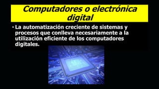 Computadores o electrónica
digital
• La automatización creciente de sistemas y
procesos que conlleva necesariamente a la
utilización eficiente de los computadores
digitales.
 