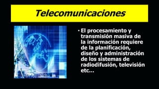 Telecomunicaciones
• El procesamiento y
transmisión masiva de
la información requiere
de la planificación,
diseño y administración
de los sistemas de
radiodifusión, televisión
etc…
 