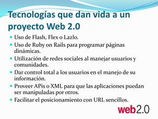 Tecnologías que dan vida a un proyecto Web 2.0Uso de Flash, Flex o Lazlo. Uso de RubyonRails para programar páginas dinámicas. Utilización de redes sociales al manejar usuarios y comunidades. Dar control total a los usuarios en el manejo de su información. Proveer APis o XML para que las aplicaciones puedan ser manipuladas por otros. Facilitar el posicionamiento con URL sencillos.