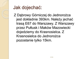 Jak dojechać:
WSB
Z Dąbrowy Górniczej do Jednorożca
jest dokładnie 393km. Należy jechać
trasą E67 do Warszawy. Z Warszawy
przez Pułtusk i Maków Mazowiecki
dojedziemy do Krasnosielca. Z
Krasnosielca do Jednorożca
pozostanie tylko 15km.
 