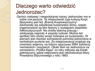 Dlaczego warto odwiedzić
Jednorożec?
Oprócz ciekawej i niespotykanej nazwy Jednorożec ma w
sobie coś jeszcze. Ta miejscowość żyje kulturą Kurpi.
Nazywany jest też „Bramą Kurpiowszczyzny”.
Zachowały się zabytkowe kurpiowskie domy, często
organizowane są tam festyny z występami zespołów
folklorystycznych. Na chwilę obecną pracują i
zdobywają nagrody 4 zespoły ludowe. Można też
spotkać tam osoby wciąż mówiące po kurpiowsku. W
planach jest również wzniesienie pomnika jednorożca w
centralnym punkcie wsi. Za miejscowością znajduje się
cmentarz wojenny, na którym spoczywa 3584 żołnierzy
niemieckich i rosyjskich. Około 5km od Jednorożca na
wzniesieniu „Polska Kępa” co roku odbywa się biwak
patriotyczny, gdzie odgrywana jest rekonstrukcja bitwy
Powstania Styczniowego z roku 1863.
WSB
 