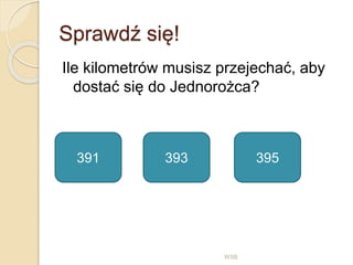 Sprawdź się!
Ile kilometrów musisz przejechać, aby
dostać się do Jednorożca?
WSB
391 393 395
 