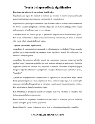 Teoría del aprendizaje significativo
APRENDIZAJE SIGNIFICATIVO
Requisitos para lograr el Aprendizaje Significativo:
Significatividad lógica del material: el material que presenta el maestro al estudiante debe
estar organizado, para que se de una construcción de conocimientos.
Significatividad psicológica del material: que el alumno conecte el nuevo conocimiento con
los previos y que los comprenda. También debe poseer una memoria de largo plazo, porque
de lo contrario se le olvidará todo en poco tiempo.
Actitud favorable del alumno: ya que el aprendizaje no puede darse si el alumno no quiere.
Este es un componente de disposiciones emocionales y actitudinales, en donde el maestro
sólo puede influir a través de la motivación.
Tipos de Aprendizaje Significativo:
Aprendizaje de representaciones: es cuando el niño adquiere el vocabulario. Primero aprende
palabras que representan objetos reales que tienen significado para él. Sin embargo no los
identifica como categorías.
Aprendizaje de conceptos: el niño, a partir de experiencias concretas, comprende que la
palabra "mamá" puede usarse también por otras personas refiriéndose a sus madres. También
se presenta cuando los niños en edad preescolar se someten a contextos de aprendizaje por
recepción o por descubrimiento y comprenden conceptos abstractos como "gobierno", "país",
"mamífero"
Aprendizaje de proposiciones: cuando conoce el significado de los conceptos, puede formar
frases que contengan dos o más conceptos en donde afirme o niegue algo. Así, un concepto
nuevo es asimilado al integrarlo en su estructura cognitiva con los conocimientos previos.
Esta asimilación se da en los siguientes pasos:
Por diferenciación progresiva: cuando el concepto nuevo se subordina a conceptos más
inclusores que el alumno ya conocía.
Por reconciliación integradora: cuando el concepto nuevo es de mayor grado de inclusión
que los conceptos que el alumno ya conocía.
Por combinación: cuando el concepto nuevo tiene la misma jerarquía que los conocidos.
 