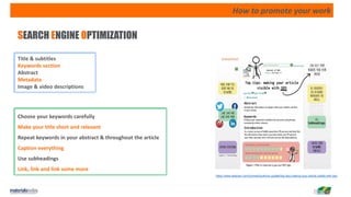How to promote your work
SEARCH ENGINE OPTIMIZATION
https://www.elsevier.com/connect/authors-update/top-tips-making-your-article-visible-with-seo
Title & subtitles
Keywords section
Abstract
Metadata
Image & video descriptions
Choose your keywords carefully
Make your title short and relevant
Repeat keywords in your abstract & throughout the article
Caption everything
Use subheadings
Link, link and link some more
 