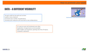 How to promote your work
DATA – A DIFFERENT VISIBILITY
You get credit for the work you've done
Leads to more citations!
Can boost your number of publications
Increases your exposure and may lead to new collaborations
It's easy to reuse and reinterpret your data
Duplication of experiments can be avoided
New insights can be gained, sparking new lines of inquiry
Empowers replication
https://www.elsevier.com/authors/author-services/research-data
 