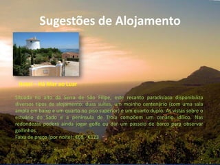 Sugestões de Alojamento
Hotel – Há Mar ao Luar
Situada no alto da Serra de São Filipe, este recanto paradisíaco disponibiliza
diversos tipos de alojamento: duas suites, um moinho centenário (com uma sala
ampla em baixo e um quarto no piso superior) e um quarto duplo. As vistas sobre o
estuário do Sado e a península de Troia compõem um cenário idílico. Nas
redondezas poderá ainda jogar golfe ou dar um passeio de barco para observar
golfinhos.
Faixa de preço (por noite): €68 - €123
 