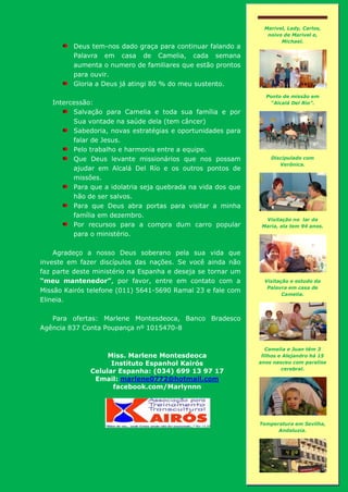 Deus tem-nos dado graça para continuar falando a
Palavra em casa de Camelia, cada semana
aumenta o numero de familiares que estão prontos
para ouvir.
Gloria a Deus já atingi 80 % do meu sustento.
Intercessão:
Salvação para Camelia e toda sua família e por
Sua vontade na saúde dela (tem câncer)
Sabedoria, novas estratégias e oportunidades para
falar de Jesus.
Pelo trabalho e harmonia entre a equipe.
Que Deus levante missionários que nos possam
ajudar em Alcalá Del Río e os outros pontos de
missões.
Para que a idolatria seja quebrada na vida dos que
hão de ser salvos.
Para que Deus abra portas para visitar a minha
família em dezembro.
Por recursos para a compra dum carro popular
para o ministério.
Agradeço a nosso Deus soberano pela sua vida que
investe em fazer discípulos das nações. Se você ainda não
faz parte deste ministério na Espanha e deseja se tornar um
“meu mantenedor”, por favor, entre em contato com a
Missão Kairós telefone (011) 5641-5690 Ramal 23 e fale com
Elineia.
Para ofertas: Marlene Montesdeoca, Banco Bradesco
Agência 837 Conta Poupança nº 1015470-8
Miss. Marlene Montesdeoca
Instituto Espanhol Kairós
Celular Espanha: (034) 699 13 97 17
Email: marlene0772@hotmail.com
facebook.com/Marlynnn
Marivel, Lady, Carlos,
noivo de Marivel e,
Michael.
Ponto de missão em
“Alcalá Del Río”.
Discipulado com
Verônica.
Visitação no lar da
Maria, ela tem 94 anos.
Visitação e estudo da
Palavra em casa de
Camelia.
Camelia e Juan têm 3
filhos e Alejandro há 15
anos nasceu com paralise
cerebral.
Temperatura em Sevilha,
Andaluzia.
 