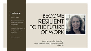resilience
noun rɪˈzɪliəns
The capacity to recover
quickly from difficulties;
toughness
The ability of an object to
spring back into shape;
elasticity
Oxford Dictionary
BECOME
RESILIENT
TO THE FUTURE
OF WORK
Marlene de Koning
Team Lead Solutions Consultancy Team
LinkedIn
 