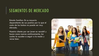 SEGMENTOS DE MERCADO
Estado familiar: En su mayoría
dependiente de sus padres por lo que el
costo de los bolsos no puede ser muy
elevado.
Nuestro cliente por ser joven es versátil y
busca cosas nuevas continuamente, las
cuales la ayuden a seguir a la moda y
verse bien.
 
