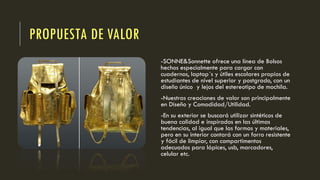 PROPUESTA DE VALOR
-SONNE&Sonnette ofrece una línea de Bolsos
hechos especialmente para cargar con
cuadernos, laptop´s y útiles escolares propios de
estudiantes de nivel superior y postgrado, con un
diseño único y lejos del estereotipo de mochila.
-Nuestras creaciones de valor son principalmente
en Diseño y Comodidad/Utilidad.
-En su exterior se buscará utilizar sintéticos de
buena calidad e inspirados en las últimas
tendencias, al igual que las formas y materiales,
pero en su interior contará con un forro resistente
y fácil de limpiar, con compartimentos
adecuados para lápices, usb, marcadores,
celular etc.
 