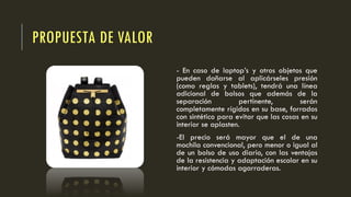 PROPUESTA DE VALOR
- En caso de laptop’s y otros objetos que
pueden dañarse al aplicárseles presión
(como reglas y tablets), tendrá una línea
adicional de bolsos que además de la
separación pertinente, serán
completamente rígidos en su base, forrados
con sintético para evitar que las cosas en su
interior se aplasten.
-El precio será mayor que el de una
mochila convencional, pero menor o igual al
de un bolso de uso diario, con las ventajas
de la resistencia y adaptación escolar en su
interior y cómodas agarraderas.
 