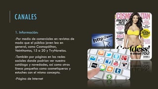 CANALES
1. Información:
-Por medio de comerciales en revistas de
moda que el público joven lea en
general, como Cosmopólitan,
Veintitantos, 15 a 20 y TvyNovelas.
-También por páginas en las redes
sociales donde podrían ver nuestro
catálogo y novedades, así como otras
líneas pequeñas como cosmetiqueras y
estuches con el mismo concepto.
-Página de Internet
 