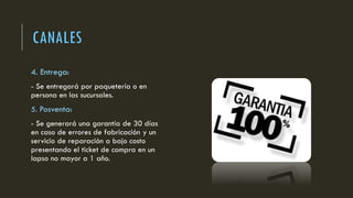 CANALES
4. Entrega:
- Se entregará por paquetería o en
persona en las sucursales.
5. Posventa:
- Se generará una garantía de 30 días
en caso de errores de fabricación y un
servicio de reparación a bajo costo
presentando el ticket de compra en un
lapso no mayor a 1 año.
 