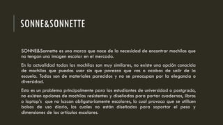 SONNE&SONNETTE
SONNE&Sonnette es una marca que nace de la necesidad de encontrar mochilas que
no tengan una imagen escolar en el mercado.
En la actualidad todas las mochilas son muy similares, no existe una opción conocida
de mochilas que puedas usar sin que parezca que vas o acabas de salir de la
escuela. Todas son de materiales parecidos y no se preocupan por la elegancia o
diversidad.
Esto es un problema principalmente para las estudiantes de universidad o postgrado,
no existen opciones de mochilas resistentes y diseñadas para portar cuadernos, libros
o laptop’s que no luzcan obligatoriamente escolares, lo cual provoca que se utilicen
bolsos de uso diario, los cuales no están diseñados para soportar el peso y
dimensiones de los artículos escolares.
 
