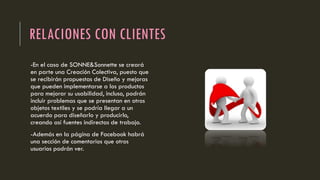 RELACIONES CON CLIENTES
-En el caso de SONNE&Sonnette se creará
en parte una Creación Colectiva, puesto que
se recibirán propuestas de Diseño y mejoras
que pueden implementarse a los productos
para mejorar su usabilidad, incluso, podrán
incluir problemas que se presentan en otros
objetos textiles y se podría llegar a un
acuerdo para diseñarlo y producirlo,
creando así fuentes indirectas de trabajo.
-Además en la página de Facebook habrá
una sección de comentarios que otros
usuarios podrán ver.
 