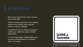RECURSOS CLAVE
Esta marca contará con varios recursos
clave entre ellos:
-Físicos: Tiendas ubicadas en las mejores
plazas de la ciudad, para obtener
estatus y mayor prestigio.
-Económicos: Con un sistema de pago a
crédito por medio de nuestra tarjeta
electrónica.
Y el más importante, Intelectuales: pues
se basa principalmente en el diseño
único y la marca.
 