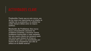 ACTIVIDADES CLAVE
Producción: Puesto que en esta marca, una
de las cosas mas importantes es el diseño, la
rapidez de su producción y la calidad las
cuales siempre deben estar en mejora
continua.
Resolución de Problemas: Esta marca
busca principalmente solucionar los
problemas existentes y encontrar nuevos
problemas inadvertidos a cada momento,
con esto nuestro cliente nos conocerá como
una marca que siempre le ofrece un
producto más apto a sus necesidades, por
encima de la competencia que sólo se
enfoca en el diseño exterior.
 