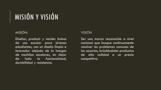MISIÓN Y VISIÓN
MISIÓN:
Diseñar, producir y vender bolsos
de uso escolar para jóvenes
estudiantes, con un diseño limpio e
innovador alejado de la imagen
de mochilas escolares, sin dejar
de lado la funcionalidad,
durabilidad y resistencia.
VISIÓN
Ser una marca reconocida a nivel
nacional que busque continuamente
resolver los problemas comunes de
los usuarios, brindándoles productos
de alta calidad a un precio
competitivo.
 