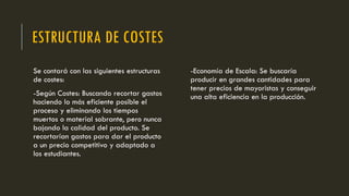 ESTRUCTURA DE COSTES
Se contará con las siguientes estructuras
de costes:
-Según Costes: Buscando recortar gastos
haciendo lo más eficiente posible el
proceso y eliminando los tiempos
muertos o material sobrante, pero nunca
bajando la calidad del producto. Se
recortarían gastos para dar el producto
a un precio competitivo y adaptado a
los estudiantes.
-Economía de Escala: Se buscaría
producir en grandes cantidades para
tener precios de mayoristas y conseguir
una alta eficiencia en la producción.
 