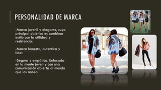 PERSONALIDAD DE MARCA
-Marca juvenil y elegante, cuyo
principal objetivo es combinar
estilo con la utilidad y
resistencia.
-Marca honesta, autentica y
líder.
-Segura y empática. Enfocada
en la mente joven y con una
comunicación abierta al mundo
que los rodea.
 