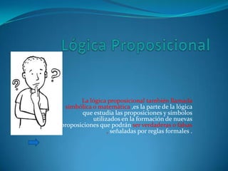 La lógica proposicional también llamada
  simbólica o matemática ,es la parte de la lógica
       que estudia las proposiciones y símbolos
            utilizados en la formación de nuevas
proposiciones que podrán ser verdaderas o falsas
                  , señaladas por reglas formales .
 