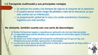  Se reducen los costes y los tiempos de viaje en el conjunto de la operación.
 El usuario asume menos riesgo de pérdida o robo de la mercancía, ya que
solo cuenta con un interlocutor.
 La programación global de la ruta y los costes económicos, humanos y
logísticos son más sencillos.
 Existen limitaciones legales y operativas en aplicación de normas internacionales
 La seguridad sigue siendo elevada y las inspecciones en terminales siguen limitando
las operaciones.
 No existe una visión integral del transporte multimodal, por lo que no hay una
infraestructura para facilitar operaciones multimodales
 La estructura de la demanda es deficiente, la falta de compensación de flujos afecta el
ingreso de contenedores al interior.
1.2 Transporte multimodal y sus principales ventajas.
No obstante, también cuenta con una serie de desventajas:
 