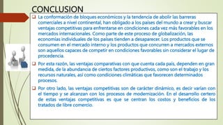  La conformación de bloques económicos y la tendencia de abolir las barreras
comerciales a nivel continental, han obligado a los países del mundo a crear y buscar
ventajas competitivas para enfrentarse en condiciones cada vez más favorables en los
mercados internacionales. Como parte de este proceso de globalización, las
economías individuales de los países tienden a desaparecer. Los productos que se
consumen en el mercado interno y los productos que concurren a mercados externos
son aquellos capaces de competir en condiciones favorables sin considerar el lugar de
procedencia.
 Por esta razón, las ventajas comparativas con que cuenta cada país, dependen en gran
medida, de la abundancia de ciertos factores productivos, como son el trabajo y los
recursos naturales, así como condiciones climáticas que favorecen determinados
procesos.
 Por otro lado, las ventajas competitivas son de carácter dinámico, es decir varían con
el tiempo y se alcanzan con los procesos de modernización. En el desarrollo certero
de estas ventajas competitivas es que se centran los costos y beneficios de los
tratados de libre comercio.
CONCLUSION
 