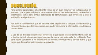 Para generar aprendizajes el ambiente virtual es un buen recurso y es indispensable en
este caso que el personal pueda hacer uso de diversas herramientas tanto para recibir la
información como para brindar estrategias de comunicación que favorecerá a que la
institución atraiga alumnos.
Por esto es fundamental que el personal este capacitado y conozca la información y
herramientas que puede implementar para poder comunicar a interesados en admisión y
promociones.
El uso de las diversas herramientas favorecerá a que logren interiorizar la información de
la institución así mismo para que busquen la forma más adecuada de publicarla. Pues
para poder convencer a los interesados se necesita conocer de lo que se habla y que
mejor que de una forma innovadora y atrayente.
 