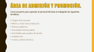 Como proyecto para capacitar al personal del área se trabajarán las siguientes
temáticas.
• Origen de la escuela.
• Misión y Visión de la institución.
• Oferta académica.
• Actividades Extraescolares.
• Actividades para padres de familia
• Instalaciones.
• Costos y planes de beca.
 