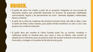 ORIGEN.
• El jardín de niños fue creado a partir de un proyecto integrador en una escuela de
educación pública que pretendía desarrollar en alumnos de preescolar habilidades
comunicativas, lógicas y de pensamiento así como destrezas digitales, intelectuales,
físicas y artísticas.
• A partir de su éxito las creadoras del proyecto buscaron llevar más allá su idea y crear
el Jardín de Niños Carlos Fuentes, para poder brindar beneficios no solo a uno o dos
grupos sino a toda la institución.
• El jardín lleva por nombre el Carlos Fuentes quien fue un escritor, novelista, e
intelectual nacido en Panamá pero que creció y vivió en México, este nombre se
adoptó por la institución pues se posee la visión de inculcar la lectura a los alumnos de
la escuela y contagiar a los padres de familia de este gusto.
 