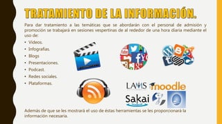 Para dar tratamiento a las temáticas que se abordarán con el personal de admisión y
promoción se trabajará en sesiones vespertinas de al rededor de una hora diaria mediante el
uso de:
• Videos.
• Infografías.
• Blogs
• Presentaciones.
• Podcast.
• Redes sociales.
• Plataformas.
Además de que se les mostrará el uso de éstas herramientas se les proporcionará la
información necesaria.
 