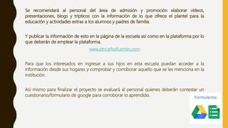Se recomendará al personal del área de admisión y promoción elaborar videos,
presentaciones, blogs y trípticos con la información de lo que ofrece el plantel para la
educación y actividades extras a los alumnos y padres de familia.
Y publicar la información de esto en la página de la escuela así como en la plataforma por lo
que deberán de emplear la plataforma.
www.jdncarlosfuentes.com
Para que los interesados en ingresar a sus hijos en esta escuela puedan acceder a la
información desde sus hogares y comprobar y corroborar aquello que se les menciona en la
institución.
Así mismo para finalizar el proyecto se evaluará al personal quienes deberán contestar un
cuestionario/formulario de google para corroborar lo aprendido.
 