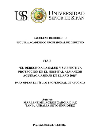 i
FACULTAD DE DERECHO
ESCUELA ACADÉMICO PROFESIONAL DE DERECHO
TESIS
“EL DERECHO A LA SALUD Y SU EFECTIVA
PROTECCIÓN EN EL HOSPITAL ALMANZOR
AGUINAGA ASENJO EN EL AÑO 2015”
PARA OPTAR EL TÍTULO PROFESIONAL DE ABOGADA
Autoras:
MARLENE MILAGROS GARCÍA DÍAZ
TANIA ANDALIA SOTO ENRIQUEZ
Pimentel, Diciembre del 2016
 