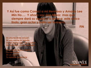Y Así fue como Conocí a mi Hermoso y Amado Lee
   Min Ho…. Y ahora soy una Minoz mas que
   siempre dará su apoyo y a amor a este chico
   lindo, gran actor y bello ser humano………
                                              FIN


En una tarde te conocí
En esa noche te admire
De tus lindos ojos me cautive
De tus labios yo me enamore

En tu alma dulce y tierna
Yo me inspire
En un suspiro
Tu nombre pronuncie


                                        @marlene_MinHo
 