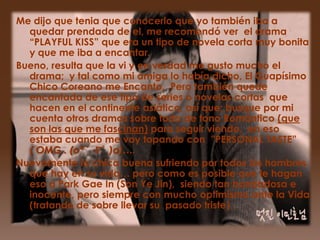 Me dijo que tenia que conocerlo que yo también iba a
  quedar prendada de el, me recomendó ver el drama
  “PLAYFUL KISS” que era un tipo de novela corta muy bonita
  y que me iba a encantar.
Bueno, resulta que la vi y en verdad me gusto mucho el
  drama; y tal como mi amiga lo había dicho, El Guapísimo
  Chico Coreano me Encanto. Pero también quede
  encantada de ese tipo de series o novelas cortas que
  hacen en el continente asiático, así que; busque por mi
  cuenta otros dramas sobre todo de tono Romántico (que
  son las que me fascinan) para seguir viendo, en eso
  estaba cuando me voy topando con ”PERSONAL TASTE”
  ( OMG.. (o*゜∇゜)o)….
Nuevamente la chica buena sufriendo por todos los hombres
  que hay en su vida… pero como es posible que le hagan
  eso a Park Gae In (Son Ye Jin), siendo tan bondadosa e
  inocente, pero siempre con mucho optimismo ante la Vida
  (tratando de sobre llevar su pasado triste) .
 