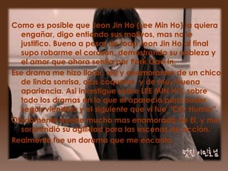 Como es posible que Jeon Jin Ho (Lee Min Ho) la quiera
  engañar, digo entiendo sus motivos, mas no le
  justifico. Bueno a pesar de todo Jeon Jin Ho al final
  supo robarme el corazon, demostrando su nobleza y
  el amor que ahora sentia por Park Gae In.
Ese drama me hizo llorar, reir y enamorarme de un chico
  de linda sonrisa, ojos coquetos y de muy buena
  apariencia. Asi investigue sobre LEE MIN HO, sobre
  todo los dramas en lo que el aparecia para poder
  seguir viendolo y el siguiente que vi fue ”City Hunter”.
Obviamente quede mucho mas enamorada de El, y me
  sorprendió su agilidad para las escenas de acción.
Realmente fue un dorama que me encanto.
 