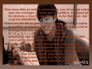 Para esos días ya había conversado con mi amiga sobre
  que me contagio su amor por lo asiático, en especial
  los dramas y mucho mas por ese Actor Hermoso del
  cual me ENAMORE.
Entonces me dio la gran noticia de que un canal online
  trasmitiría en tiempo real el nuevo drama del cual el
  protagonista era mi bello LEE MIN HO…..
  ([ ＼( ▂ ) ／ …..(✖╭╮✖) casi muero de la
  emoción]), me dijo que canal era y enseguida abrí
  una cuenta para poder ver el drama.
No podía creerlo, estaba demasiado emocionada y
  ansiosa por verlo nuevamente en acción. Muy grande
  fue mi sorpresa al saber que seria un Drama Épico y
  su titulo “The Great Doctor (aka Faith)”. Choi
  Young, un guerrero, rapta a la Dr. Eun Soo y regresa a
  su tiempo para que pueda salvar a la princesa
  herida.
 