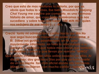 Creo que esta de mas relatarles la historia, por que es
   obvio que todas la vimos, Ese bello Woodalchi Daejang
   Choi Young me cautivo por completo, es una hermosa
   historia de amor, que creo todas quisiéramos que nos
   sucediera y sobre todo que fuese “LEE MIN HO” quien
   nos sedujera de ese modo (◡ ε ◡✿).

Creció tanto mi admiración y cariño hacia Lee Min Ho
   que seguí buscando maneras de poder acercarme a
   El. Saber sus gustos, pasatiempos, en fin, estar
   mayormente informada en todo lo relacionado a su
   persona, y averigüe que había mas chicas que también
   lo admiran y aman y que llevan por nombre “MINOZ”.
Que existen innumerables sitios online basados en ellas. Al
   día de hoy; doy gracias a Dios por que ya formo parte
   de un excelente fan club oficial donde mis hermanas
   Minoz me recibieron con mucho cariño y aprecio.
 