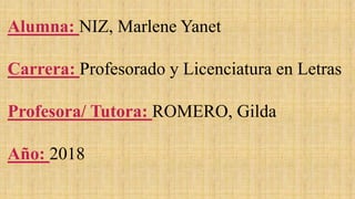 Alumna: NIZ, Marlene Yanet
Carrera: Profesorado y Licenciatura en Letras
Profesora/ Tutora: ROMERO, Gilda
Año: 2018
 