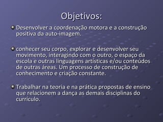 Objetivos: Desenvolver a coordenação motora e a construção positiva da auto-imagem. conhecer seu corpo, explorar e desenvolver seu movimento, interagindo com o outro, o espaço da escola e outras linguagens artísticas e/ou conteúdos de outras áreas. Um processo de construção de conhecimento e criação constante.  Trabalhar na teoria e na prática propostas de ensino que relacionem a dança as demais disciplinas do currículo. 
